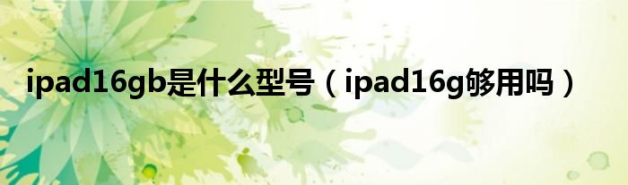 ipad16gb是什么型号【ipad16g够用吗】