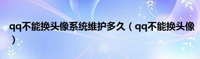 qq不能换头像系统维护多久【qq不能换头像】