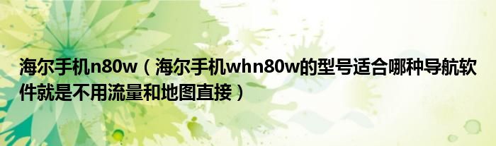 海尔手机n80w【海尔手机whn80w的型号适合哪种导航软件就是不用流量和地图直接】