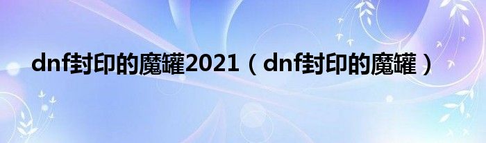 dnf封印的魔罐2021【dnf封印的魔罐】