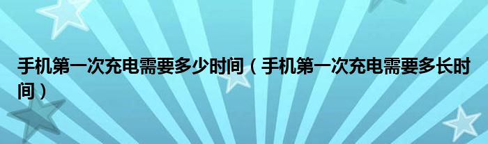 手机第一次充电需要多少时间【手机第一次充电需要多长时间】