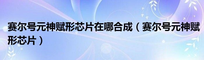 赛尔号元神赋形芯片在哪合成【赛尔号元神赋形芯片】