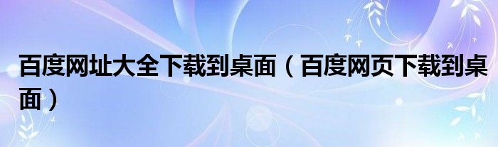 百度网址大全下载到桌面【百度网页下载到桌面】