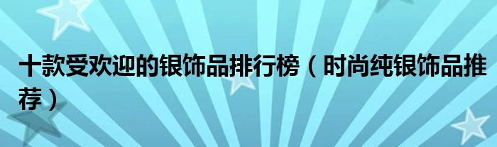 十款受欢迎的银饰品排行榜【时尚纯银饰品推荐】