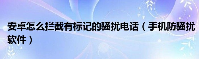 安卓怎么拦截有标记的骚扰电话【手机防骚扰软件】