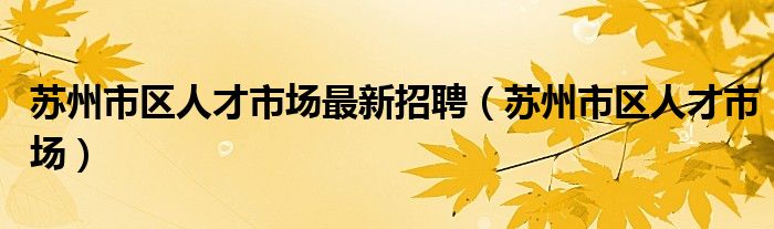 苏州市区人才市场最新招聘【苏州市区人才市场】