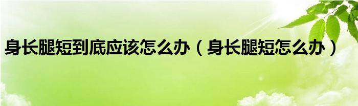 身长腿短到底应该怎么办【身长腿短怎么办】