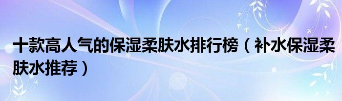 十款高人气的保湿柔肤水排行榜【补水保湿柔肤水推荐】