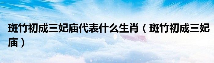 斑竹初成三妃庙代表什么生肖【斑竹初成三妃庙】