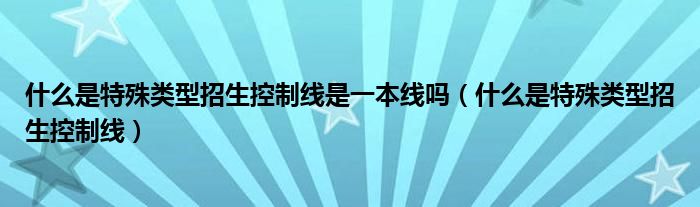 什么是特殊类型招生控制线是一本线吗【什么是特殊类型招生控制线】