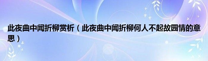 此夜曲中闻折柳赏析【此夜曲中闻折柳何人不起故园情的意思】