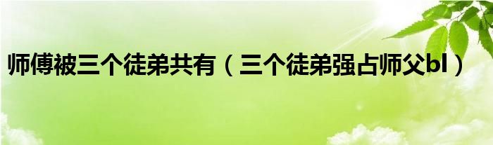 师傅被三个徒弟共有【三个徒弟强占师父bl】