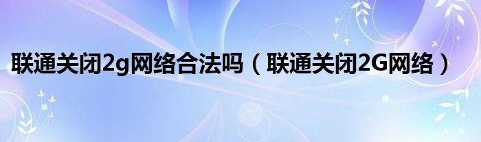 联通关闭2g网络合法吗【联通关闭2G网络】