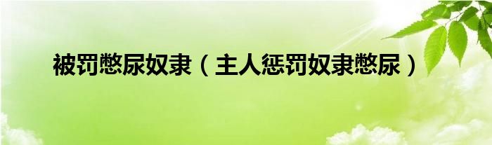 被罚憋尿奴隶【主人惩罚奴隶憋尿】