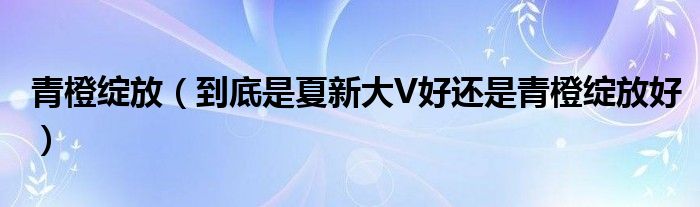 青橙绽放【到底是夏新大V好还是青橙绽放好】