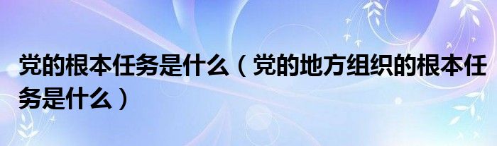 党的根本任务是什么【党的地方组织的根本任务是什么】