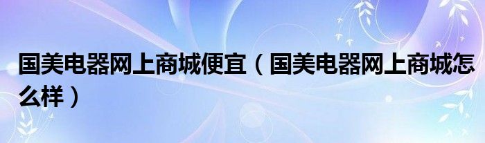 国美电器网上商城便宜【国美电器网上商城怎么样】