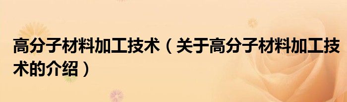 高分子材料加工技术【关于高分子材料加工技术的介绍】