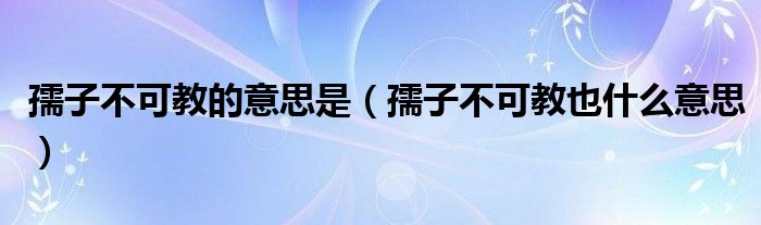 孺子不可教的意思是【孺子不可教也什么意思】