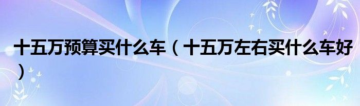 十五万预算买什么车【十五万左右买什么车好】