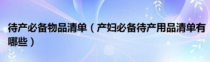 待产必备物品清单【产妇必备待产用品清单有哪些】