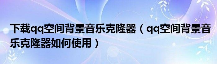 下载qq空间背景音乐克隆器【qq空间背景音乐克隆器如何使用】