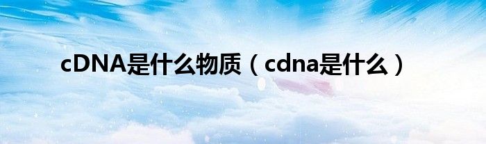 cDNA是什么物质【cdna是什么】