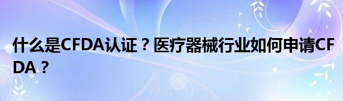 什么是CFDA认证？医疗器械行业如何申请CFDA？