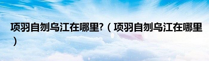 项羽自刎乌江在哪里?【项羽自刎乌江在哪里】