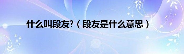 什么叫段友?【段友是什么意思】