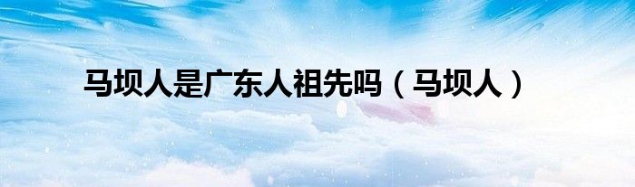 马坝人是广东人祖先吗【马坝人】