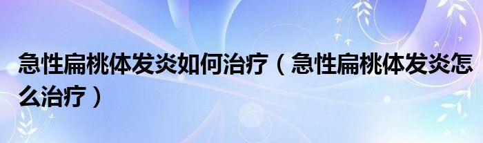 急性扁桃体发炎如何治疗【急性扁桃体发炎怎么治疗】