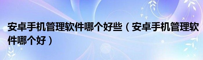 安卓手机管理软件哪个好些【安卓手机管理软件哪个好】