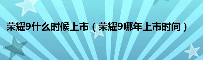 荣耀9什么时候上市【荣耀9哪年上市时间】