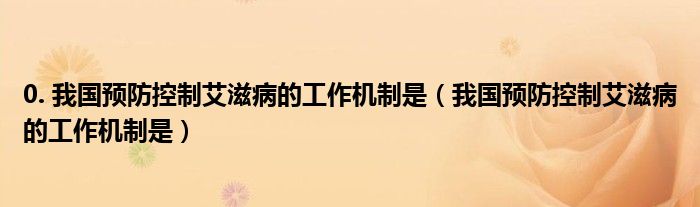 0. 我国预防控制艾滋病的工作机制是【我国预防控制艾滋病的工作机制是】