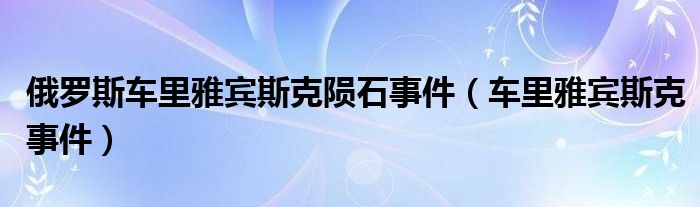 俄罗斯车里雅宾斯克陨石事件【车里雅宾斯克事件】