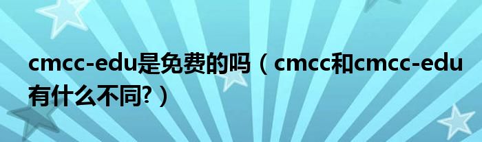 cmcc-edu是免费的吗【cmcc和cmcc-edu有什么不同?】