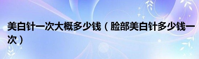 美白针一次大概多少钱【脸部美白针多少钱一次】