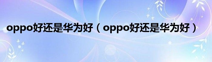 oppo好还是华为好【oppo好还是华为好】