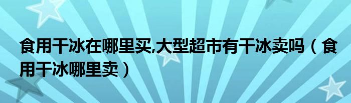 食用干冰在哪里买,大型超市有干冰卖吗【食用干冰哪里卖】