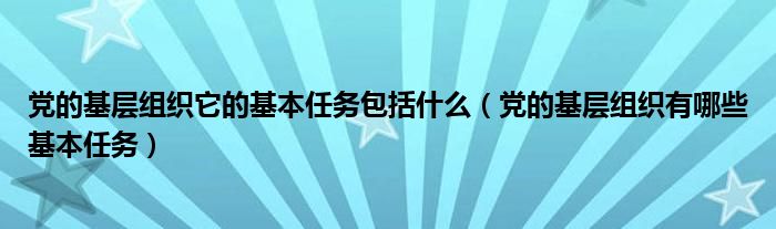 党的基层组织它的基本任务包括什么【党的基层组织有哪些基本任务】