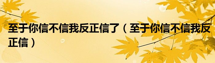 至于你信不信我反正信了【至于你信不信我反正信】