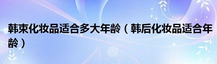 韩束化妆品适合多大年龄【韩后化妆品适合年龄】