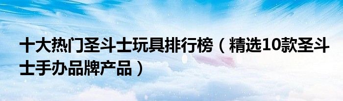 十大热门圣斗士玩具排行榜【精选10款圣斗士手办品牌产品】