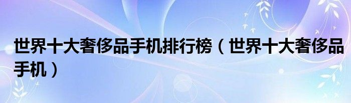 世界十大奢侈品手机排行榜【世界十大奢侈品手机】