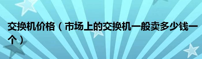 交换机价格【市场上的交换机一般卖多少钱一个】