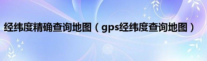 经纬度精确查询地图【gps经纬度查询地图】