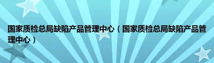 国家质检总局缺陷产品管理中心【国家质检总局缺陷产品管理中心】