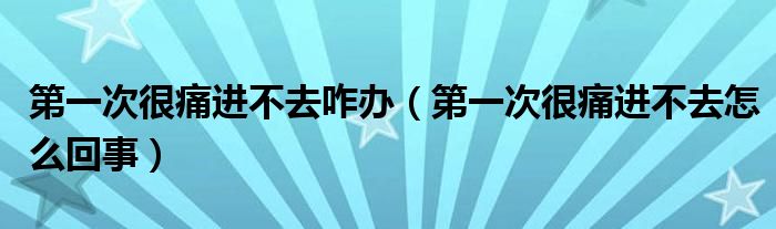 第一次很痛进不去咋办【第一次很痛进不去怎么回事】