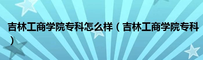 吉林工商学院专科怎么样【吉林工商学院专科】